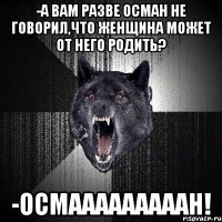 -а вам разве Осман не говорил,что женщина может от него родить? -ОСМАААААААААН!