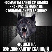 -Осман,ты такой смелый!я иной раз думаю:а не стальные ли у тебя яйца? -ПОШЕЛ НА ХУЙ,ДЖИХАНГИР ЕБАННЫЙ