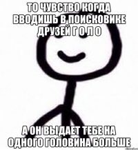 То чувство когда вводишь в поисковике друзей Г о л о А он выдает тебе на одного Головина больше