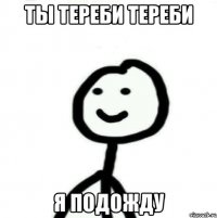 ты тереби тереби я подожду