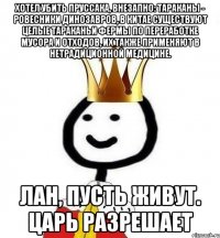 Хотел убить пруссака, внезапно: тараканы - ровесники динозавров, в Китае существуют целые тараканьи фермы по переработке мусора и отходов, их также применяют в нетрадиционной медицине. Лан, пусть живут. Царь разрешает