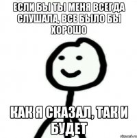 если бы ты меня всегда слушала, все было бы хорошо как я сказал, так и будет