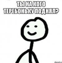 ты на кого теребоньку поднял? 