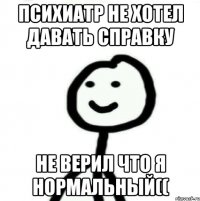 психиатр не хотел давать справку не верил что я нормальный((