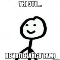 ты это... не увлекайся там)