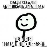 Юля, привет, что делаешь? чем маешься? ТЫЫЫЫ ТЕРЕБОНЬКАЕШЬ ???!!!