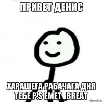 ПРИВЕТ ДЕНИС ХАРАШЕГА РАБАЧАГА ДНЯ ТЕБЕ P.S EMET_BREAT