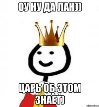 оу ну да лан)) Царь об этом знает)