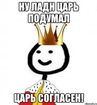 ну ладн царь подумал царь согласен!