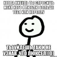 Когда нибудь ты спросишь меня кого я люблю больше тебя или короллу ты уйдешь так и не узнав, что люксел))0)