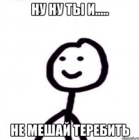 Ну ну ты и..... Не мешай теребить