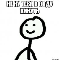 Не ну тебя в воду кинуть 