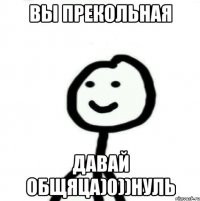 вы прекольная давай общяца)0))нуль