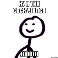 НУ Я ТИП СОСКУЧИЛСЯ )))00)))