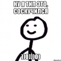 НУ Я ТИП ЭТО, СОСКУЧИЛСЯ ))0)))0)