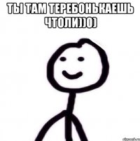 ты там теребонькаешь чтоли))0) 