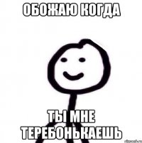 Обожаю когда Ты мне теребонькаешь