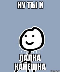 НУ ТЫ И ЛАЛКА КАНЕШНА