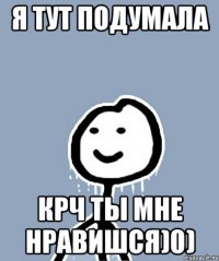 Я тут подумала Крч ты мне нравишся)0)