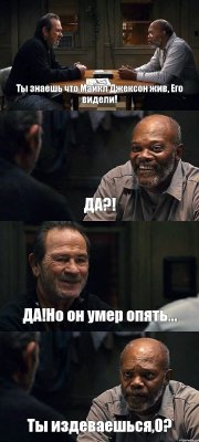 Ты знаешь что Майкл Джексон жив, Его видели! ДА?! ДА!Но он умер опять... Ты издеваешься,0?