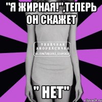 "Я жирная!",теперь он скажет " Нет"