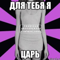 для тебя я ЦАРЬ