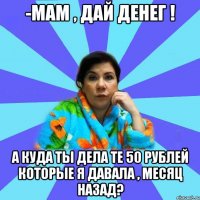 -Мам , дай денег ! А куда ты дела те 50 рублей которые я давала , месяц назад?