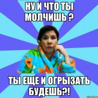 Ну и что ты молчишь ? Ты еще и огрызать будешь?!