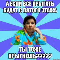 а если все прыгать будут с пятого этажа ты тоже прыгнешь?????