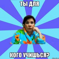 Ты для кого учишься?