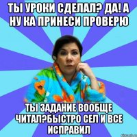 Ты уроки сделал? Да! А ну ка принеси проверю Ты задание вообще читал?Быстро сел и все исправил