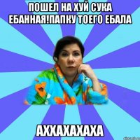 пошел на хуй сука ебанная!папку тоего ебала аххахахаха