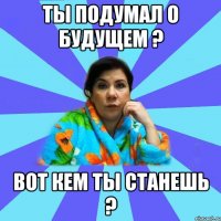 Ты подумал о будущем ? Вот кем ты станешь ?