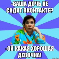 -ваша дочь не сидит ВКонтакте? -ой какая хорошая девочка!