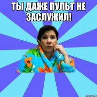 Ты даже пульт не заслужил! 