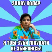 знову кола? я тобі зуби лікувати не збираюсь!