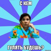 с кем гулять будешь?