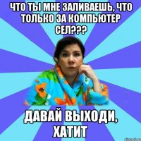 Что ты мне заливаешь, что только за компьютер сел??? Давай выходи, хатит