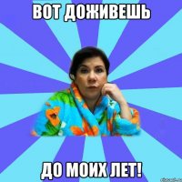 Вот доживешь до моих лет!