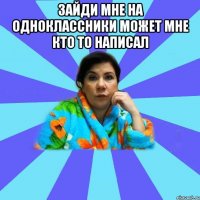 ЗАЙДИ МНЕ НА ОДНОКЛАССНИКИ МОЖЕТ МНЕ КТО ТО НАПИСАЛ 