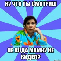 ну что ты смотриш не кода мамку не видел?