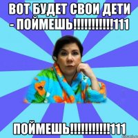 ВОТ БУДЕТ СВОИ ДЕТИ - ПОЙМЕШЬ!!!!!!!!!!!111 ПОЙМЕШЬ!!!!!!!!!!!111