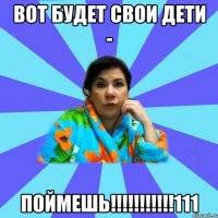 ВОТ БУДЕТ СВОИ ДЕТИ - ПОЙМЕШЬ!!!!!!!!!!!111