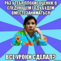 Раз у тебя плохие оценки, в следующем году будем вместе заниматься Все уроки сделал?