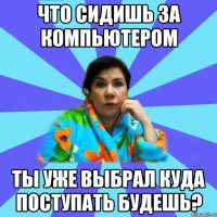 ЧТО СИДИШЬ ЗА КОМПЬЮТЕРОМ ТЫ УЖЕ ВЫБРАЛ КУДА ПОСТУПАТЬ БУДЕШЬ?