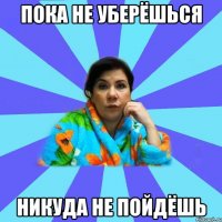 Пока не уберёшься Никуда не пойдёшь