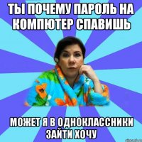 Ты почему пароль на компютер спавишь может я в одноклассники зайти хочу