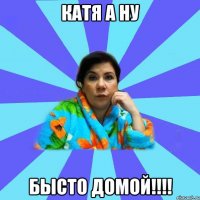 Катя а ну бысто домой!!!!