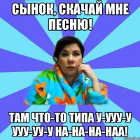 Сынок, скачай мне песню! Там что-то типа у-ууу-у ууу-уу-у на-на-на-наа!