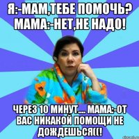 Я:-мам,тебе помочь? Мама:-нет,не надо! Через 10 минут.... Мама:-от вас никакой помощи не дождешься((!